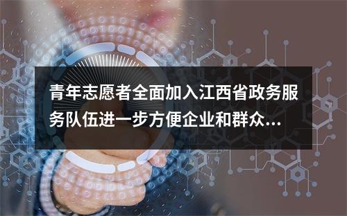 青年志愿者全面加入江西省政务服务队伍进一步方便企业和群众办事