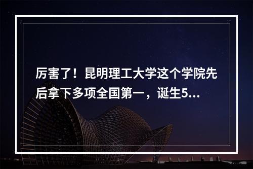 厉害了！昆明理工大学这个学院先后拿下多项全国第一，诞生5名院士