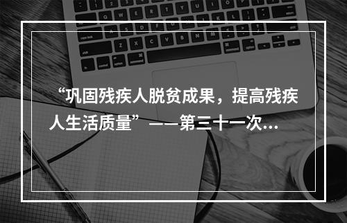 “巩固残疾人脱贫成果，提高残疾人生活质量”——第三十一次全国助残日主题发布