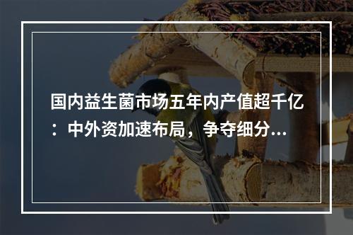 国内益生菌市场五年内产值超千亿：中外资加速布局，争夺细分市场