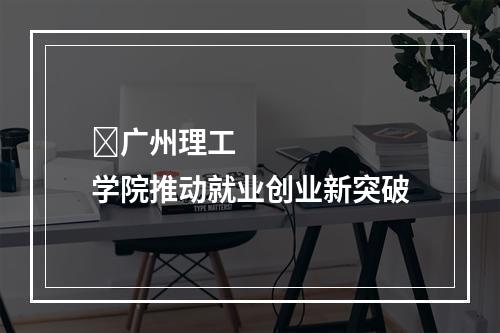​广州理工学院推动就业创业新突破