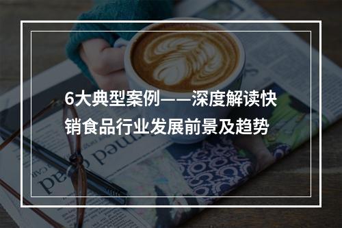 6大典型案例——深度解读快销食品行业发展前景及趋势