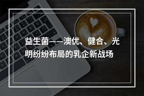 益生菌——澳优、健合、光明纷纷布局的乳企新战场