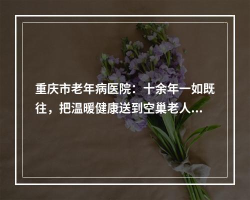 重庆市老年病医院：十余年一如既往，把温暖健康送到空巢老人身边