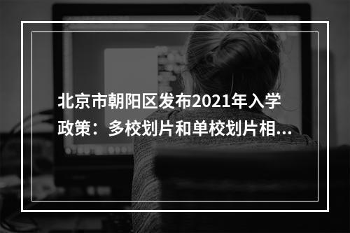 北京市朝阳区发布2021年入学政策：多校划片和单校划片相结合