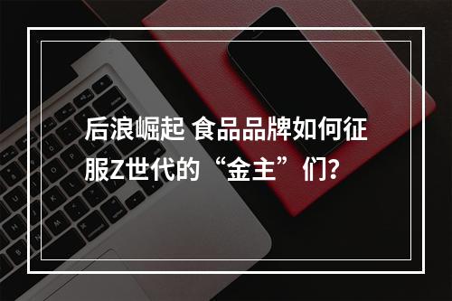 后浪崛起 食品品牌如何征服Z世代的“金主”们？