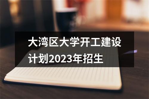 大湾区大学开工建设计划2023年招生