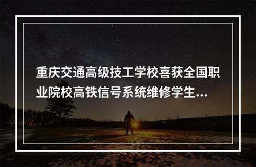 重庆交通高级技工学校喜获全国职业院校高铁信号系统维修学生职业技能竞赛一等奖