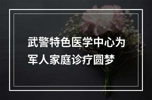 武警特色医学中心为军人家庭诊疗圆梦