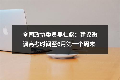 全国政协委员吴仁彪：建议微调高考时间至6月第一个周末