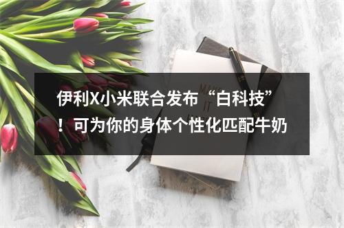 伊利X小米联合发布“白科技”！可为你的身体个性化匹配牛奶