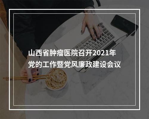 山西省肿瘤医院召开2021年党的工作暨党风廉政建设会议