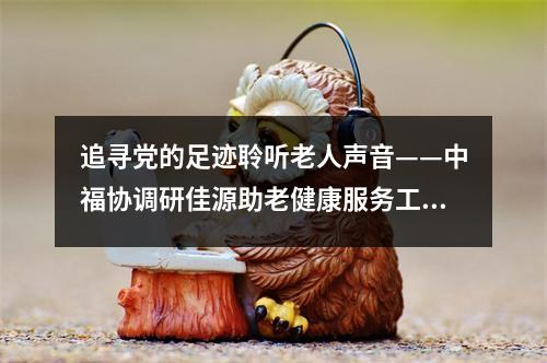 追寻党的足迹聆听老人声音——中福协调研佳源助老健康服务工作