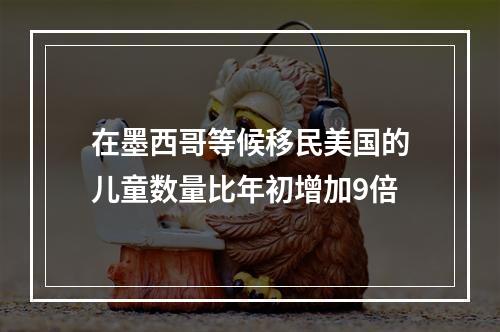 在墨西哥等候移民美国的儿童数量比年初增加9倍