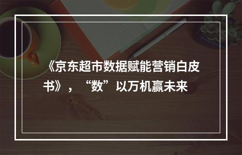 《京东超市数据赋能营销白皮书》，“数”以万机赢未来