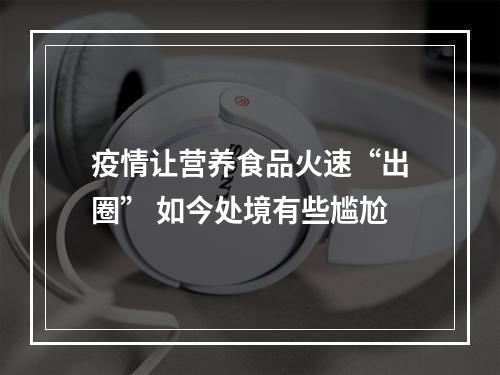 疫情让营养食品火速“出圈” 如今处境有些尴尬