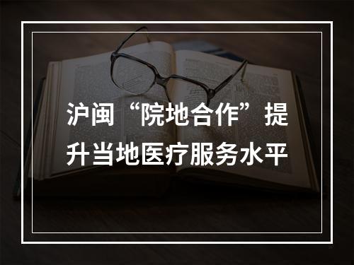 沪闽“院地合作”提升当地医疗服务水平