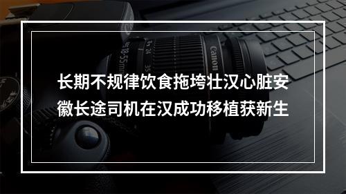长期不规律饮食拖垮壮汉心脏安徽长途司机在汉成功移植获新生
