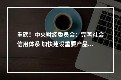 重磅！中央财经委员会：完善社会信用体系 加快建设重要产品追溯体系