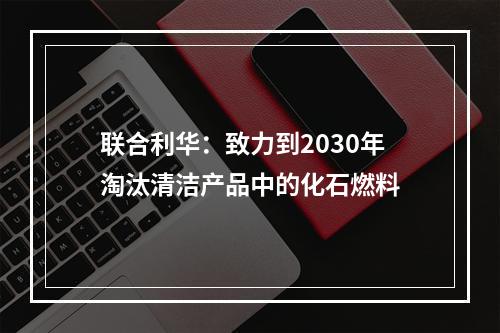 联合利华：致力到2030年淘汰清洁产品中的化石燃料