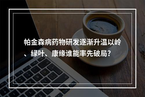 帕金森病药物研发逐渐升温以岭、绿叶、康缘谁能率先破局？