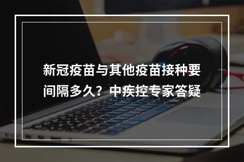 新冠疫苗与其他疫苗接种要间隔多久？中疾控专家答疑
