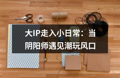 大IP走入小日常：当阴阳师遇见潮玩风口