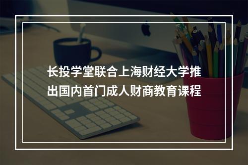 长投学堂联合上海财经大学推出国内首门成人财商教育课程