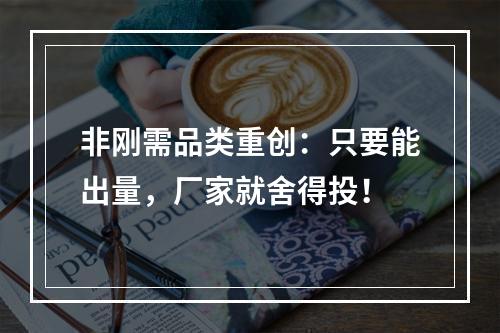 非刚需品类重创：只要能出量，厂家就舍得投！
