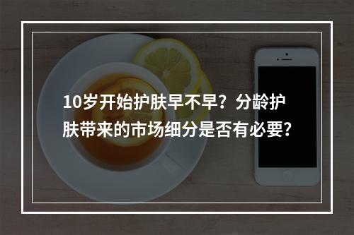 10岁开始护肤早不早？分龄护肤带来的市场细分是否有必要？