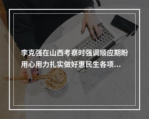 李克强在山西考察时强调顺应期盼用心用力扎实做好惠民生各项工作