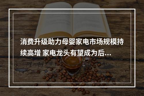 消费升级助力母婴家电市场规模持续高增 家电龙头有望成为后起之秀