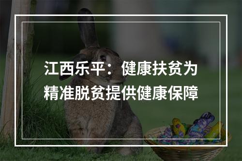江西乐平：健康扶贫为精准脱贫提供健康保障