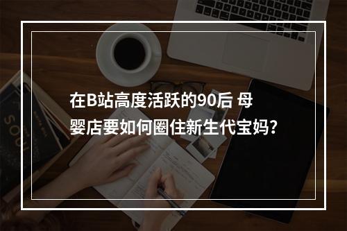 在B站高度活跃的90后 母婴店要如何圈住新生代宝妈？