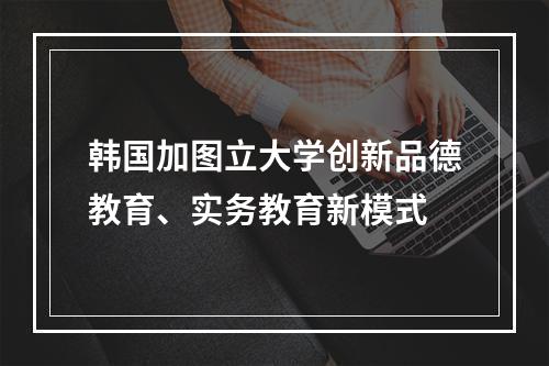 韩国加图立大学创新品德教育、实务教育新模式