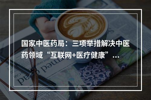 国家中医药局：三项举措解决中医药领域“互联网+医疗健康”痛点