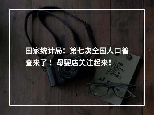 国家统计局：第七次全国人口普查来了 ！母婴店关注起来！