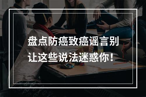 盘点防癌致癌谣言别让这些说法迷惑你！