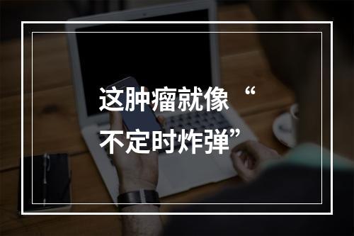 这肿瘤就像“不定时炸弹”