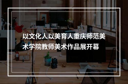 以文化人以美育人重庆师范美术学院教师美术作品展开幕