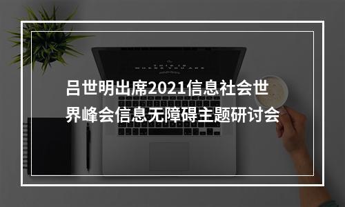 吕世明出席2021信息社会世界峰会信息无障碍主题研讨会