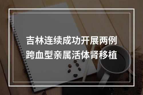 吉林连续成功开展两例跨血型亲属活体肾移植