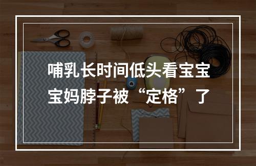 哺乳长时间低头看宝宝宝妈脖子被“定格”了