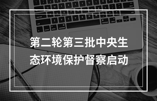 第二轮第三批中央生态环境保护督察启动
