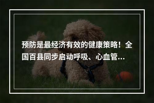 预防是最经济有效的健康策略！全国百县同步启动呼吸、心血管、肿瘤等疾病领域早筛工作