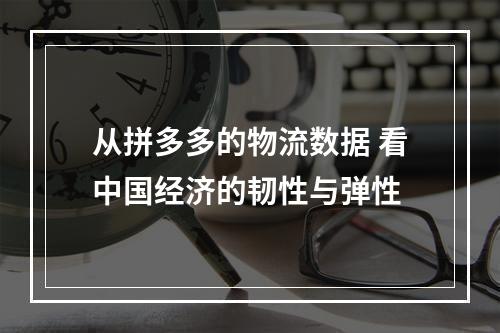 从拼多多的物流数据 看中国经济的韧性与弹性