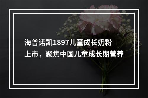 海普诺凯1897儿童成长奶粉上市，聚焦中国儿童成长期营养