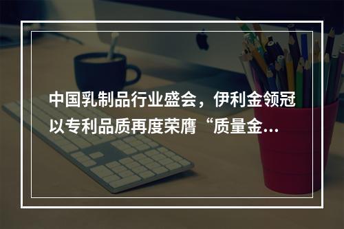 中国乳制品行业盛会，伊利金领冠以专利品质再度荣膺“质量金奖”