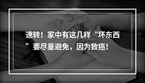 速转！家中有这几样“坏东西”要尽量避免，因为致癌！