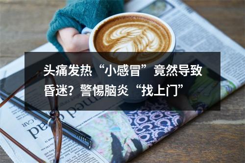 头痛发热“小感冒”竟然导致昏迷？警惕脑炎“找上门”